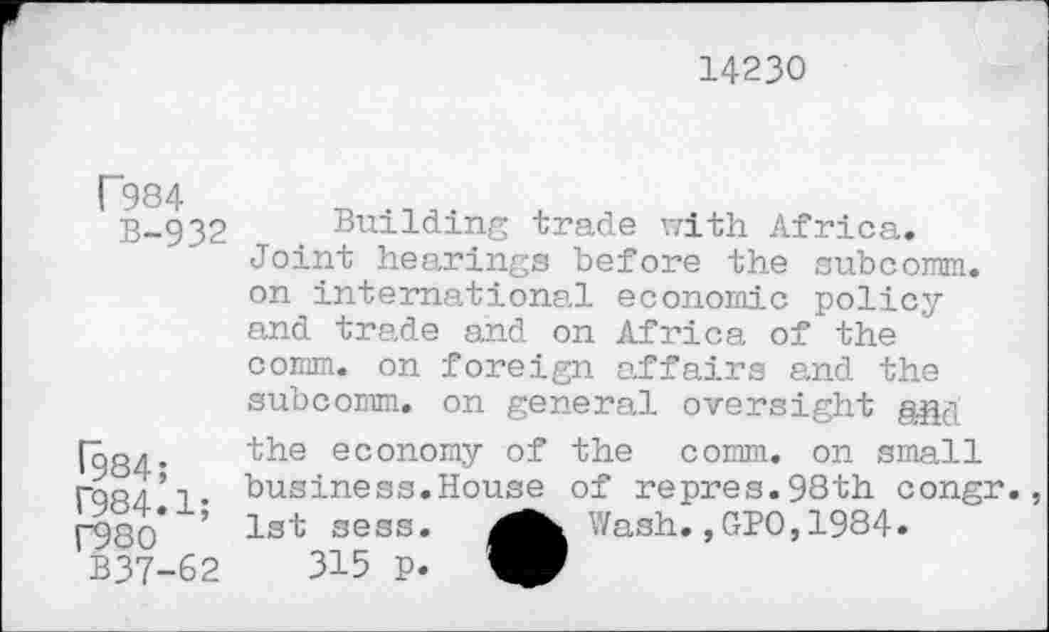 ﻿14230
P984
B-932
^984;
T984.1;
F980
B37-62
Building trade with Africa. Joint hearings before the subcomm, on international economic policy and trade and on Africa of the comm, on foreign affairs and the subcomm, on general oversight g.gd the economy of the comm, on small business.House of repres.98th congr. 1st sess.	Wash.,GPO,1984.
315 p.